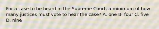 For a case to be heard in the Supreme Court, a minimum of how many justices must vote to hear the case? A. one B. four C. five D. nine