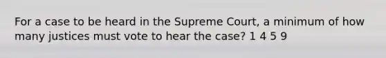 For a case to be heard in the Supreme Court, a minimum of how many justices must vote to hear the case? 1 4 5 9