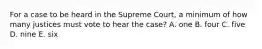 For a case to be heard in the Supreme Court, a minimum of how many justices must vote to hear the case? A. one B. four C. five D. nine E. six