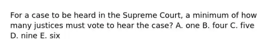 For a case to be heard in the Supreme Court, a minimum of how many justices must vote to hear the case? A. one B. four C. five D. nine E. six