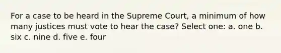 For a case to be heard in the Supreme Court, a minimum of how many justices must vote to hear the case? Select one: a. one b. six c. nine d. five e. four