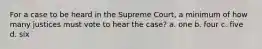 For a case to be heard in the Supreme Court, a minimum of how many justices must vote to hear the case? a. one b. four c. five d. six