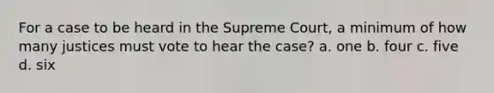 For a case to be heard in the Supreme Court, a minimum of how many justices must vote to hear the case? a. one b. four c. five d. six