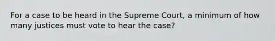 For a case to be heard in the Supreme Court, a minimum of how many justices must vote to hear the case?