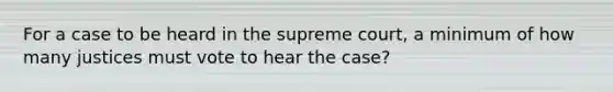 For a case to be heard in the supreme court, a minimum of how many justices must vote to hear the case?