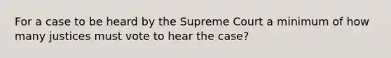 For a case to be heard by the Supreme Court a minimum of how many justices must vote to hear the case?