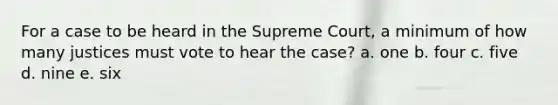 For a case to be heard in the Supreme Court, a minimum of how many justices must vote to hear the case? a. one b. four c. five d. nine e. six