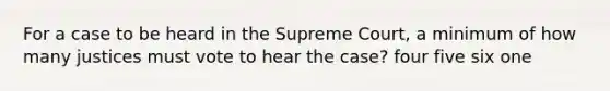 For a case to be heard in the Supreme Court, a minimum of how many justices must vote to hear the case? four five six one