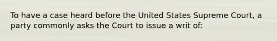 To have a case heard before the United States Supreme Court, a party commonly asks the Court to issue a writ of: