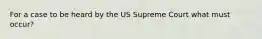 For a case to be heard by the US Supreme Court what must occur?