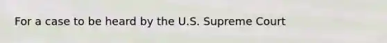 For a case to be heard by the U.S. Supreme Court