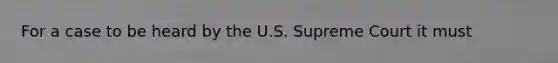 For a case to be heard by the U.S. Supreme Court it must