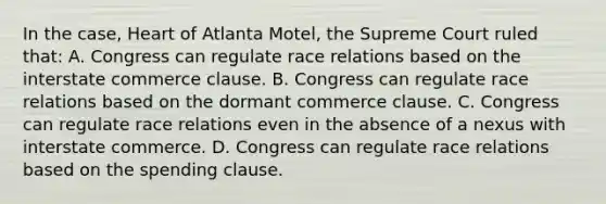 In the case, Heart of Atlanta Motel, the Supreme Court ruled that: A. Congress can regulate race relations based on the interstate commerce clause. B. Congress can regulate race relations based on the dormant commerce clause. C. Congress can regulate race relations even in the absence of a nexus with interstate commerce. D. Congress can regulate race relations based on the spending clause.