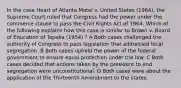 In the case Heart of Atlanta Motel v. United States (1964), the Supreme Court ruled that Congress had the power under the commerce clause to pass the Civil Rights Act of 1964. Which of the following explains how this case is similar to Brown v. Board of Education of Topeka (1954) ? A Both cases challenged the authority of Congress to pass legislation that addressed local segregation. B Both cases upheld the power of the federal government to ensure equal protection under the law. C Both cases decided that actions taken by the president to end segregation were unconstitutional. D Both cases were about the application of the Thirteenth Amendment to the states.