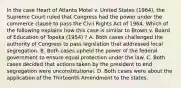 In the case Heart of Atlanta Motel v. United States (1964), the Supreme Court ruled that Congress had the power under the commerce clause to pass the Civil Rights Act of 1964. Which of the following explains how this case is similar to Brown v. Board of Education of Topeka (1954) ? A. Both cases challenged the authority of Congress to pass legislation that addressed local segregation. B. Both cases upheld the power of the federal government to ensure equal protection under the law. C. Both cases decided that actions taken by the president to end segregation were unconstitutional. D. Both cases were about the application of the Thirteenth Amendment to the states.