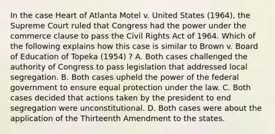 In the case Heart of Atlanta Motel v. United States (1964), the Supreme Court ruled that Congress had the power under the commerce clause to pass the Civil Rights Act of 1964. Which of the following explains how this case is similar to Brown v. Board of Education of Topeka (1954) ? A. Both cases challenged the authority of Congress to pass legislation that addressed local segregation. B. Both cases upheld the power of the federal government to ensure equal protection under the law. C. Both cases decided that actions taken by the president to end segregation were unconstitutional. D. Both cases were about the application of the Thirteenth Amendment to the states.