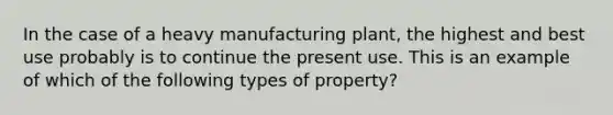 In the case of a heavy manufacturing plant, the highest and best use probably is to continue the present use. This is an example of which of the following types of property?