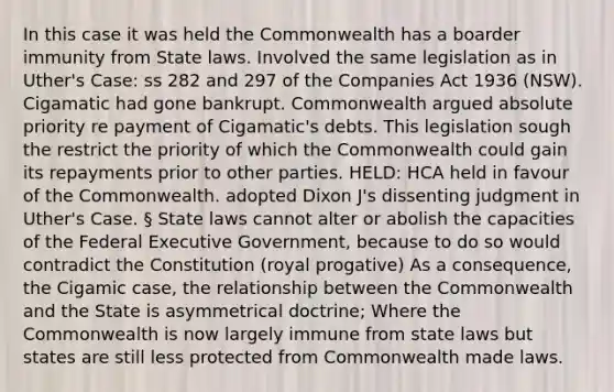 In this case it was held the Commonwealth has a boarder immunity from State laws. Involved the same legislation as in Uther's Case: ss 282 and 297 of the Companies Act 1936 (NSW). Cigamatic had gone bankrupt. Commonwealth argued absolute priority re payment of Cigamatic's debts. This legislation sough the restrict the priority of which the Commonwealth could gain its repayments prior to other parties. HELD: HCA held in favour of the Commonwealth. adopted Dixon J's dissenting judgment in Uther's Case. § State laws cannot alter or abolish the capacities of the Federal Executive Government, because to do so would contradict the Constitution (royal progative) As a consequence, the Cigamic case, the relationship between the Commonwealth and the State is asymmetrical doctrine; Where the Commonwealth is now largely immune from state laws but states are still less protected from Commonwealth made laws.