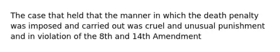 The case that held that the manner in which the death penalty was imposed and carried out was cruel and unusual punishment and in violation of the 8th and 14th Amendment