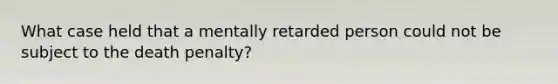 What case held that a mentally retarded person could not be subject to the death penalty?