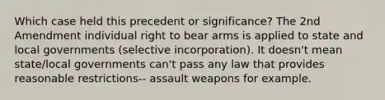 Which case held this precedent or significance? The 2nd Amendment individual right to bear arms is applied to state and local governments (selective incorporation). It doesn't mean state/local governments can't pass any law that provides reasonable restrictions-- assault weapons for example.