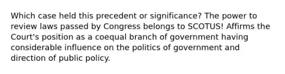 Which case held this precedent or significance? The power to review laws passed by Congress belongs to SCOTUS! Affirms the Court's position as a coequal branch of government having considerable influence on the politics of government and direction of public policy.