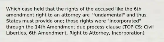 Which case held that the rights of the accused like the 6th amendment right to an attorney are "fundamental" and thus States must provide one; those rights were "incorporated" through the 14th Amendment due process clause (TOPICS: Civil Liberties, 6th Amendment, Right to Attorney, Incorporation)