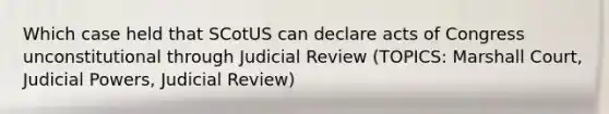 Which case held that SCotUS can declare acts of Congress unconstitutional through Judicial Review (TOPICS: Marshall Court, Judicial Powers, Judicial Review)