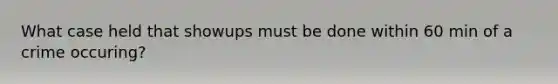 What case held that showups must be done within 60 min of a crime occuring?