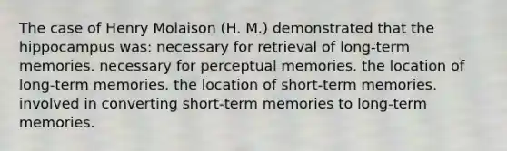 The case of Henry Molaison (H. M.) demonstrated that the hippocampus was: necessary for retrieval of long-term memories. necessary for perceptual memories. the location of long-term memories. the location of short-term memories. involved in converting short-term memories to long-term memories.