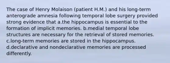 The case of Henry Molaison (patient H.M.) and his long-term anterograde amnesia following temporal lobe surgery provided strong evidence that a.the hippocampus is essential to the formation of implicit memories. b.medial temporal lobe structures are necessary for the retrieval of stored memories. c.long-term memories are stored in the hippocampus. d.declarative and nondeclarative memories are processed differently.