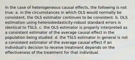 In the case of heterogeneous causal effects, the following is not true: a. in the circumstances in which OLS would normally be consistent, the OLS estimator continues to be consistent. b. OLS estimation using heteroskedasticity-robust standard errors is identical to TSLS. c. the OLS estimator is properly interpreted as a consistent estimator of the average causal effect in the population being studied. d. the TSLS estimator in general is not a consistent estimator of the average causal effect if an individual's decision to receive treatment depends on the effectiveness of the treatment for that individual.