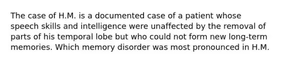 The case of H.M. is a documented case of a patient whose speech skills and intelligence were unaffected by the removal of parts of his temporal lobe but who could not form new long-term memories. Which memory disorder was most pronounced in H.M.