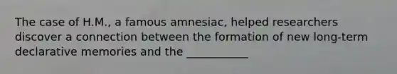 The case of H.M., a famous amnesiac, helped researchers discover a connection between the formation of new long-term declarative memories and the ___________