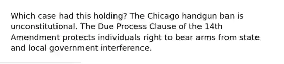 Which case had this holding? The Chicago handgun ban is unconstitutional. The Due Process Clause of the 14th Amendment protects individuals right to bear arms from state and local government interference.