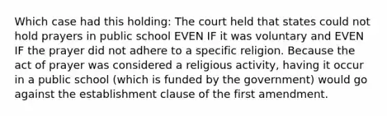 Which case had this holding: The court held that states could not hold prayers in public school EVEN IF it was voluntary and EVEN IF the prayer did not adhere to a specific religion. Because the act of prayer was considered a religious activity, having it occur in a public school (which is funded by the government) would go against the establishment clause of the first amendment.