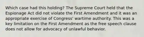 Which case had this holding? The Supreme Court held that the Espionage Act did not violate the First Amendment and it was an appropriate exercise of Congress' wartime authority. This was a key limitation on the First Amendment as the free speech clause does not allow for advocacy of unlawful behavior.