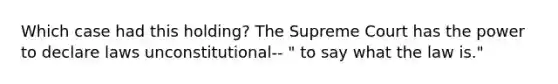 Which case had this holding? The Supreme Court has the power to declare laws unconstitutional-- " to say what the law is."