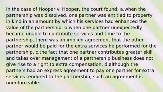 In the case of Hooper v. Hooper, the court found: a.when the partnership was dissolved, one partner was entitled to property in kind in an amount by which his services had enhanced the value of the partnership. b.when one partner unexpectedly became unable to contribute services and time to the partnership, there was an implied agreement that the other partner would be paid for the extra services he performed for the partnership. c.the fact that one partner contributes greater skill and takes over management of a partnership business does not give rise to a right to extra compensation. d.although the partners had an express agreement to pay one partner for extra services rendered to the partnership, such an agreement is unenforceable.