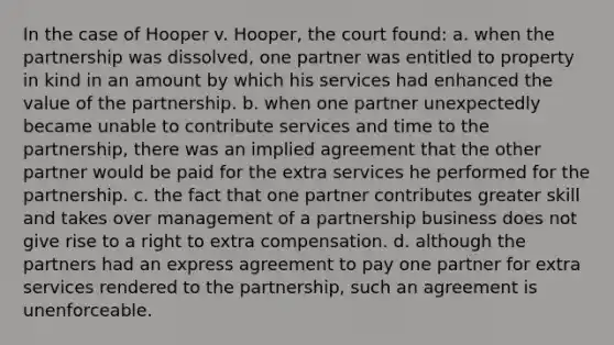 In the case of Hooper v. Hooper, the court found: a. when the partnership was dissolved, one partner was entitled to property in kind in an amount by which his services had enhanced the value of the partnership. b. when one partner unexpectedly became unable to contribute services and time to the partnership, there was an implied agreement that the other partner would be paid for the extra services he performed for the partnership. c. the fact that one partner contributes greater skill and takes over management of a partnership business does not give rise to a right to extra compensation. d. although the partners had an express agreement to pay one partner for extra services rendered to the partnership, such an agreement is unenforceable.