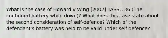 What is the case of Howard v Wing [2002] TASSC 36 (The continued battery while down)? What does this case state about the second consideration of self-defence? Which of the defendant's battery was held to be valid under self-defence?