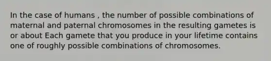 In the case of humans , the number of possible combinations of maternal and paternal chromosomes in the resulting gametes is or about Each gamete that you produce in your lifetime contains one of roughly possible combinations of chromosomes.