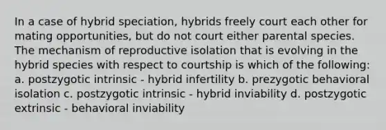 In a case of hybrid speciation, hybrids freely court each other for mating opportunities, but do not court either parental species. The mechanism of reproductive isolation that is evolving in the hybrid species with respect to courtship is which of the following: a. postzygotic intrinsic - hybrid infertility b. prezygotic behavioral isolation c. postzygotic intrinsic - hybrid inviability d. postzygotic extrinsic - behavioral inviability