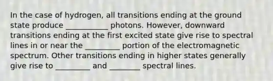 In the case of hydrogen, all transitions ending at the ground state produce ___________ photons. However, downward transitions ending at the first excited state give rise to spectral lines in or near the _________ portion of the electromagnetic spectrum. Other transitions ending in higher states generally give rise to _________ and ________ spectral lines.