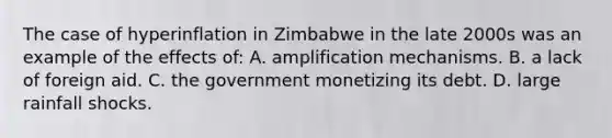 The case of hyperinflation in Zimbabwe in the late 2000s was an example of the effects of: A. amplification mechanisms. B. a lack of foreign aid. C. the government monetizing its debt. D. large rainfall shocks.