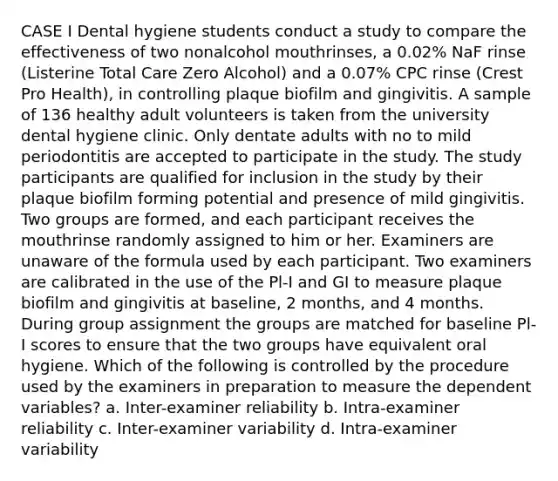 CASE I Dental hygiene students conduct a study to compare the effectiveness of two nonalcohol mouthrinses, a 0.02% NaF rinse (Listerine Total Care Zero Alcohol) and a 0.07% CPC rinse (Crest Pro Health), in controlling plaque biofilm and gingivitis. A sample of 136 healthy adult volunteers is taken from the university dental hygiene clinic. Only dentate adults with no to mild periodontitis are accepted to participate in the study. The study participants are qualified for inclusion in the study by their plaque biofilm forming potential and presence of mild gingivitis. Two groups are formed, and each participant receives the mouthrinse randomly assigned to him or her. Examiners are unaware of the formula used by each participant. Two examiners are calibrated in the use of the Pl-I and GI to measure plaque biofilm and gingivitis at baseline, 2 months, and 4 months. During group assignment the groups are matched for baseline Pl-I scores to ensure that the two groups have equivalent oral hygiene. Which of the following is controlled by the procedure used by the examiners in preparation to measure the dependent variables? a. Inter-examiner reliability b. Intra-examiner reliability c. Inter-examiner variability d. Intra-examiner variability