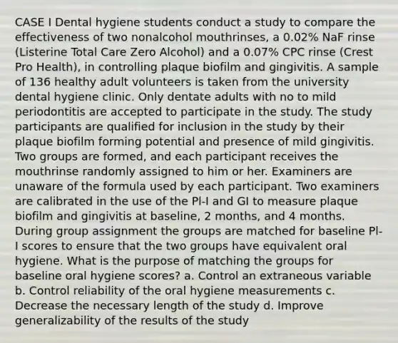 CASE I Dental hygiene students conduct a study to compare the effectiveness of two nonalcohol mouthrinses, a 0.02% NaF rinse (Listerine Total Care Zero Alcohol) and a 0.07% CPC rinse (Crest Pro Health), in controlling plaque biofilm and gingivitis. A sample of 136 healthy adult volunteers is taken from the university dental hygiene clinic. Only dentate adults with no to mild periodontitis are accepted to participate in the study. The study participants are qualified for inclusion in the study by their plaque biofilm forming potential and presence of mild gingivitis. Two groups are formed, and each participant receives the mouthrinse randomly assigned to him or her. Examiners are unaware of the formula used by each participant. Two examiners are calibrated in the use of the Pl-I and GI to measure plaque biofilm and gingivitis at baseline, 2 months, and 4 months. During group assignment the groups are matched for baseline Pl-I scores to ensure that the two groups have equivalent oral hygiene. What is the purpose of matching the groups for baseline oral hygiene scores? a. Control an extraneous variable b. Control reliability of the oral hygiene measurements c. Decrease the necessary length of the study d. Improve generalizability of the results of the study