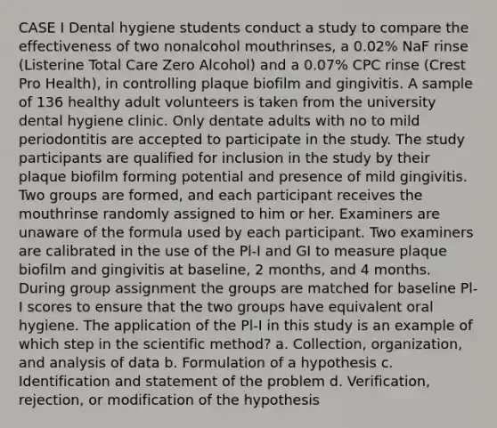 CASE I Dental hygiene students conduct a study to compare the effectiveness of two nonalcohol mouthrinses, a 0.02% NaF rinse (Listerine Total Care Zero Alcohol) and a 0.07% CPC rinse (Crest Pro Health), in controlling plaque biofilm and gingivitis. A sample of 136 healthy adult volunteers is taken from the university dental hygiene clinic. Only dentate adults with no to mild periodontitis are accepted to participate in the study. The study participants are qualified for inclusion in the study by their plaque biofilm forming potential and presence of mild gingivitis. Two groups are formed, and each participant receives the mouthrinse randomly assigned to him or her. Examiners are unaware of the formula used by each participant. Two examiners are calibrated in the use of the Pl-I and GI to measure plaque biofilm and gingivitis at baseline, 2 months, and 4 months. During group assignment the groups are matched for baseline Pl-I scores to ensure that the two groups have equivalent oral hygiene. The application of the Pl-I in this study is an example of which step in the scientific method? a. Collection, organization, and analysis of data b. Formulation of a hypothesis c. Identification and statement of the problem d. Verification, rejection, or modification of the hypothesis