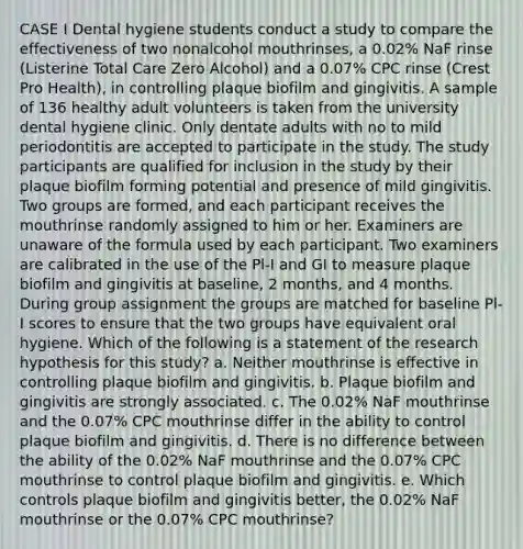 CASE I Dental hygiene students conduct a study to compare the effectiveness of two nonalcohol mouthrinses, a 0.02% NaF rinse (Listerine Total Care Zero Alcohol) and a 0.07% CPC rinse (Crest Pro Health), in controlling plaque biofilm and gingivitis. A sample of 136 healthy adult volunteers is taken from the university dental hygiene clinic. Only dentate adults with no to mild periodontitis are accepted to participate in the study. The study participants are qualified for inclusion in the study by their plaque biofilm forming potential and presence of mild gingivitis. Two groups are formed, and each participant receives the mouthrinse randomly assigned to him or her. Examiners are unaware of the formula used by each participant. Two examiners are calibrated in the use of the Pl-I and GI to measure plaque biofilm and gingivitis at baseline, 2 months, and 4 months. During group assignment the groups are matched for baseline Pl-I scores to ensure that the two groups have equivalent oral hygiene. Which of the following is a statement of the research hypothesis for this study? a. Neither mouthrinse is effective in controlling plaque biofilm and gingivitis. b. Plaque biofilm and gingivitis are strongly associated. c. The 0.02% NaF mouthrinse and the 0.07% CPC mouthrinse differ in the ability to control plaque biofilm and gingivitis. d. There is no difference between the ability of the 0.02% NaF mouthrinse and the 0.07% CPC mouthrinse to control plaque biofilm and gingivitis. e. Which controls plaque biofilm and gingivitis better, the 0.02% NaF mouthrinse or the 0.07% CPC mouthrinse?