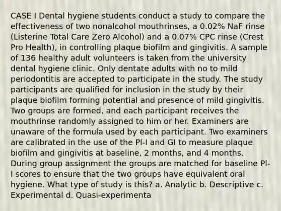 CASE I Dental hygiene students conduct a study to compare the effectiveness of two nonalcohol mouthrinses, a 0.02% NaF rinse (Listerine Total Care Zero Alcohol) and a 0.07% CPC rinse (Crest Pro Health), in controlling plaque biofilm and gingivitis. A sample of 136 healthy adult volunteers is taken from the university dental hygiene clinic. Only dentate adults with no to mild periodontitis are accepted to participate in the study. The study participants are qualified for inclusion in the study by their plaque biofilm forming potential and presence of mild gingivitis. Two groups are formed, and each participant receives the mouthrinse randomly assigned to him or her. Examiners are unaware of the formula used by each participant. Two examiners are calibrated in the use of the Pl-I and GI to measure plaque biofilm and gingivitis at baseline, 2 months, and 4 months. During group assignment the groups are matched for baseline Pl-I scores to ensure that the two groups have equivalent oral hygiene. What type of study is this? a. Analytic b. Descriptive c. Experimental d. Quasi-experimenta